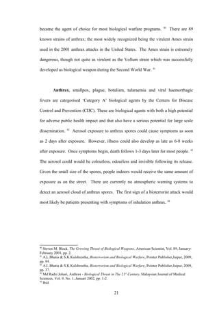 40
became the agent of choice for most biological warfare programs.                       There are 89

known strains of anthrax; the most widely recognized being the virulent Ames strain

used in the 2001 anthrax attacks in the United States. The Ames strain is extremely

dangerous, though not quite as virulent as the Vollum strain which was successfully

developed as biological weapon during the Second World War. 41



        Anthrax, smallpox, plague, botulism, tularaemia and viral haemorrhagic

fevers are categorised ‘Category A’ biological agents by the Centers for Disease

Control and Prevention (CDC). These are biological agents with both a high potential

for adverse public health impact and that also have a serious potential for large scale
                 42
dissemination.        Aerosol exposure to anthrax spores could cause symptoms as soon

as 2 days after exposure. However, illness could also develop as late as 6-8 weeks
                                                                                                    43
after exposure. Once symptoms begin, death follows 1-3 days later for most people.

The aerosol could would be colourless, odourless and invisible following its release.

Given the small size of the spores, people indoors would receive the same amount of

exposure as on the street. There are currently no atmospheric warning systems to

detect an aerosol cloud of anthrax spores. The first sign of a bioterrorist attack would

most likely be patients presenting with symptoms of inhalation anthrax. 44




40
   Steven M. Block, The Growing Threat of Biological Weapons, American Scientist, Vol. 89, January-
February 2001, pp. 2.
41
   A.L Bhatia & S.K Kulshrestha, Bioterrorism and Biological Warfare, Pointer Publisher,Jaipur, 2009,
pp. 84.
42
   A.L Bhatia & S.K Kulshrestha, Bioterrorism and Biological Warfare, Pointer Publisher,Jaipur, 2009,
pp. 37.
43
   Md Radzi Johari, Anthrax - Biological Threat in The 21st Century, Malaysian Journal of Medical
Sciences, Vol. 9, No. 1, Januari 2002, pp. 1-2.
44
   Ibid.

                                                 21
 