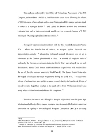 The analysis performed by the Office of Technology Assessment of the U.S

Congress, estimated that 130,000 to 3 million deaths could occur following the release

of 100 kilograms of aerosolized anthrax over Washington D.C, making such an attack
                                       45
as lethal as a hydrogen bomb.               The Centre for Disease Control and Prevention

estimated that such a bioterrorist attack would carry an economic burden of $ 26.2

billion per 100,000 people exposed to the spores. 46



        Biological weapon using the anthrax with the first recorded during the World

War I where the introduction of anthrax as weapon against livestock and

transportation animals. A clandestine biological research laboratory was set up in

Baltimore by the German government in 1915. A number of suspected uses of

anthrax by the German government during the World War I were alleged, but not well

documented. Japan, Great Britain and United States all proceeded with research into

the use of Bacillus anthrax weapon in World War II. The former Soviet Union also

developed a biological research programme during the Cold War. The accidental

release of anthrax from a secret bio weapons research facility in Sverdlovsk, Union of

Soviet Socialist Republics resulted in the death of 66 from 77 Russian military and

many others civilian in downwind from this compound. 47



        Research on anthrax as a biological weapon began more than 80 years ago.

Most national offensive bio weapons programs were terminated following widespread

ratification or signing of the Biological Weapons Convention (BWC) in the early



45
   Ibid.
46
   Md Radzi Johari, Anthrax - Biological Threat in The 21st Century, Malaysian Journal of Medical
Sciences, Vol. 9, No. 1, Januari 2002, pp. 2.
47
   Anthrax as a Weapon of Terrorism and Difficulties Presented in Response to its Use,
www.defencejournal.com/dec98/anthrax.htm access on 12 March 2001 at 2016H.

                                                 22
 