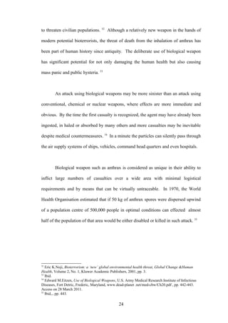 52
to threaten civilian populations.         Although a relatively new weapon in the hands of

modern potential bioterrorists, the threat of death from the inhalation of anthrax has

been part of human history since antiquity. The deliberate use of biological weapon

has significant potential for not only damaging the human health but also causing

mass panic and public hysteria. 53



        An attack using biological weapons may be more sinister than an attack using

conventional, chemical or nuclear weapons, where effects are more immediate and

obvious. By the time the first casualty is recognized, the agent may have already been

ingested, in haled or absorbed by many others and more casualties may be inevitable

despite medical countermeasures. 54 In a minute the particles can silently pass through

the air supply systems of ships, vehicles, command head quarters and even hospitals.



        Biological weapon such as anthrax is considered as unique in their ability to

inflict large numbers of casualties over a wide area with minimal logistical

requirements and by means that can be virtually untraceable. In 1970, the World

Health Organisation estimated that if 50 kg of anthrax spores were dispersed upwind

of a population centre of 500,000 people in optimal conditions can effected almost

half of the population of that area would be either disabled or killed in such attack. 55




52
   Eric K.Noji, Bioterrorism: a ‘new’ global environmental health threat, Global Change &Human
Health, Volume 2, No. 1, Kluwer Academic Publishers, 2001, pp. 3.
53
   Ibid.
54
   Edward M.Eitzen, Use of Biological Weapons, U.S. Army Medical Research Institute of Infectious
Diseases, Fort Detric, Frederic, Maryland, www.dead-planet .net/med-cbw/Ch20.pdf , pp. 442-443.
Access on 28 March 2011.
55
   Ibid,., pp. 443.

                                                24
 