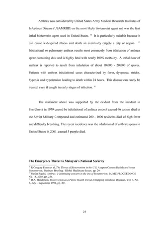 Anthrax was considered by United States Army Medical Research Institutes of

Infectious Disease (USAMRIID) as the most likely bioterrorist agent and was the first
                                                       56
lethal bioterrorist agent used in United States.            It is particularly suitable because it
                                                                                                   57
can cause widespread illness and death an eventually cripple a city or region.

Inhalational or pulmonary anthrax results most commonly from inhalation of anthrax

spore containing dust and is highly fatal with nearly 100% mortality. A lethal dose of

anthrax is reported to result from inhalation of about 10,000 - 20,000 of spores.

Patients with anthrax inhalational cases characterized by fever, dyspnoea, stridor,

hypoxia and hypotension leading to death within 24 hours. This disease can rarely be

treated, even if caught in early stages of infection. 58



        The statement above was supported by the evident from the incident in

Sverdlovsk in 1979 caused by inhalational of anthrax aerosol caused 66 patient died in

the Soviet Military Compound and estimated 200 - 1000 residents died of high fever

and difficulty breathing. The recent incidence was the inhalational of anthrax spores in

United States in 2001, caused 5 people died.




The Emergence Threat to Malaysia’s National Security
56
   R Gregory Evans et al, The Threat of Bioterrorism in the U.S, A report Current Healthcare Issues
Bioterrorism, Business Briefing : Global Healthcare Issues, pp. 29.
57
   Stefan Riedel, Anthrax: a continuing concern in the era of bioterrorism, BUMC PROCEEDINGS
No. 18, 2005, pp. 234.
58
   D.A. Henderson, Bioterrorism as a Public Health Threat, Emerging Infectious Diseases, Vol. 4, No.
3, July – September 1998, pp. 491.




                                                 25
 