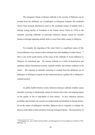 The emergence threats of disease outbreak to the security of Malaysia can be

resulted from the deliberate use of pathogens as biological weapons, the accidental

release from research laboratories (such as the accidental release of anthrax from a

military testing facility in Sverdlosk in the former Soviet Union in 1979) or the

naturally occurring outbreaks of particular infectious disease caused by traveller

disease or brought migrating animal, birds or insect from other country to Malaysia.



          For example, the migrating of the water fowls is a significant source of this
                                                                                                59
Avian Influenza virus carried in their intestinal tract and shedding it in their faeces.

This is one of the good reasons of the cause of the outbreak of Avian Influenza in

Malaysia for sometimes ago. The disease outbreak as a result of bioterrorism and

pandemic affects international security, regional stability and military readiness in the

nation.     The exposure to naturally occurring or resulted from the deliberate use of

pathogens as biological weapons by the bioterrorist poses a global risk to Malaysia’s

national security.



          As public health histories record, infectious diseases outbreak whether causes

naturally occurring or intentionally release by terrorist have had a devastating impact

on the quality of life of individuals in most nations. In fact, infectious diseases

morbidity and mortality far exceed war related death and disability in human history.

Given the nature of pathogenic microbes, Malaysia has to cooperate to mitigate the

threat to individuals in their territories from the biological threats. The long history of




59
  Christopher Lee, Alert, Enhanced Surveillance and Management of Avian Influenza in Human, 6 Feb
2004, pp. 1-2.

                                               26
 