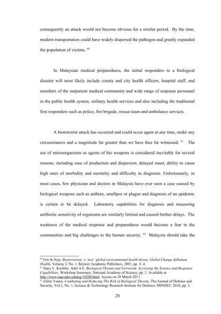 consequently an attack would not become obvious for a similar period. By the time,

modern transportation could have widely dispersed the pathogen and greatly expanded

the population of victims. 60



        In Malaysian medical preparedness, the initial responders to a biological

disaster will most likely include county and city health officers, hospital staff, and

members of the outpatient medical community and wide range of response personnel

in the public health system, military health services and also including the traditional

first responders such as police, fire brigade, rescue team and ambulance services.



        A bioterrorist attack has occurred and could occur again at any time, under any
                                                                                           61
circumstances and a magnitude far greater than we have thus far witnessed.                      The

use of microorganisms as agents of bio weapons is considered inevitable for several

reasons, including ease of production and dispersion, delayed onset, ability to cause

high rates of morbidity and mortality and difficulty in diagnosis. Unfortunately, in

most cases, few physician and doctors in Malaysia have ever seen a case caused by

biological weapons such as anthrax, smallpox or plague and diagnosis of an epidemic

is certain to be delayed.          Laboratory capabilities for diagnosis and measuring

antibiotic sensitivity of organisms are similarly limited and caused further delays. The

weakness of the medical response and preparedness would become a fear to the
                                                                   62
communities and big challenges to the human security.                   Malaysia should take the




60
   Eric K.Noji, Bioterrorism: a ‘new’ global environmental health threat, Global Change &Human
Health, Volume 2, No. 1, Kluwer Academic Publishers, 2001, pp. 3- 4.
61
   Stacy L. Knobler, Adel A.F, Biological Threats and Terrorism, Accessing the Science and Response
Capabilities, Workshop Summary, National Academy of Science, pp. 2. Available at
http://www.nap.edu/catalog/10290.html. Access on 30 March 2011.
62
   Zalini Yunus, Combating and Reducing The Risk of Biological Threats, The Journal of Defence and
Security, Vol.1, No. 1, Science & Technology Research Institute for Defence, MINDEF, 2010, pp. 3.

                                                28
 
