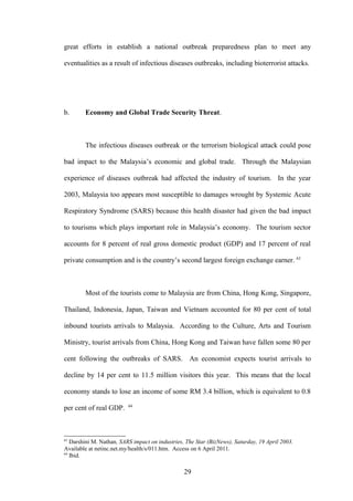 great efforts in establish a national outbreak preparedness plan to meet any

eventualities as a result of infectious diseases outbreaks, including bioterrorist attacks.




b.      Economy and Global Trade Security Threat.



        The infectious diseases outbreak or the terrorism biological attack could pose

bad impact to the Malaysia’s economic and global trade. Through the Malaysian

experience of diseases outbreak had affected the industry of tourism. In the year

2003, Malaysia too appears most susceptible to damages wrought by Systemic Acute

Respiratory Syndrome (SARS) because this health disaster had given the bad impact

to tourisms which plays important role in Malaysia’s economy. The tourism sector

accounts for 8 percent of real gross domestic product (GDP) and 17 percent of real

private consumption and is the country’s second largest foreign exchange earner. 63



        Most of the tourists come to Malaysia are from China, Hong Kong, Singapore,

Thailand, Indonesia, Japan, Taiwan and Vietnam accounted for 80 per cent of total

inbound tourists arrivals to Malaysia. According to the Culture, Arts and Tourism

Ministry, tourist arrivals from China, Hong Kong and Taiwan have fallen some 80 per

cent following the outbreaks of SARS. An economist expects tourist arrivals to

decline by 14 per cent to 11.5 million visitors this year. This means that the local

economy stands to lose an income of some RM 3.4 billion, which is equivalent to 0.8
                          64
per cent of real GDP.



63
   Darshini M. Nathan, SARS impact on industries, The Star (BizNews), Saturday, 19 April 2003.
Available at netinc.net.my/health/s/011.htm. Access on 6 April 2011.
64
   Ibid.

                                                 29
 