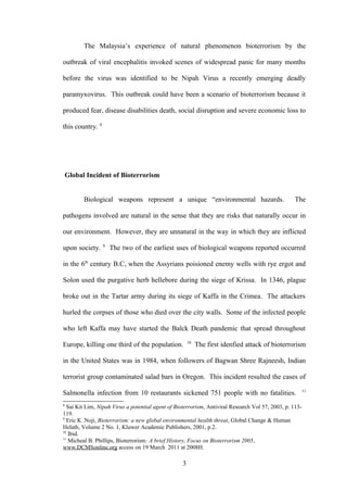 The Malaysia’s experience of natural phenomenon bioterrorism by the

outbreak of viral encephalitis invoked scenes of widespread panic for many months

before the virus was identified to be Nipah Virus a recently emerging deadly

paramyxovirus. This outbreak could have been a scenario of bioterrorism because it

produced fear, disease disabilities death, social disruption and severe economic loss to

this country. 8




    Global Incident of Bioterrorism


          Biological weapons represent a unique “environmental hazards.                            The

pathogens involved are natural in the sense that they are risks that naturally occur in

our environment. However, they are unnatural in the way in which they are inflicted
                  9
upon society.         The two of the earliest uses of biological weapons reported occurred

in the 6th century B.C, when the Assyrians poisioned enemy wells with rye ergot and

Solon used the purgative herb hellebore during the siege of Krissa. In 1346, plague

broke out in the Tartar army during its siege of Kaffa in the Crimea. The attackers

hurled the corpses of those who died over the city walls. Some of the infected people

who left Kaffa may have started the Balck Death pandemic that spread throughout
                                                       10
Europe, killing one third of the population.                The first idenfied attack of bioterrorism

in the United States was in 1984, when followers of Bagwan Shree Rajneesh, Indian

terrorist group contaminated salad bars in Oregon. This incident resulted the cases of
                                                                                                         11
Salmonella infection from 10 restaurants sickened 751 people with no fatalities.
8
  Sai Kit Lim, Nipah Virus a potential agent of Bioterrorism, Antiviral Research Vol 57, 2003, p. 113-
119.
9
  Eric K .Noji, Bioterrorism: a new global environmental health threat, Global Change & Human
Helath, Volume 2 No. 1, Kluwer Academic Publishers, 2001, p.2.
10
   Ibid.
11
   Micheal B. Phillips, Bioterrorism: A brief History, Focus on Bioterrorism 2005,
www.DCMSonline.org access on 19 March 2011 at 2008H.

                                                   3
 