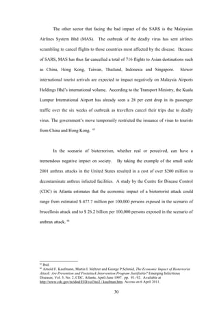 The other sector that facing the bad impact of the SARS is the Malaysian

Airlines System Bhd (MAS). The outbreak of the deadly virus has sent airlines

scrambling to cancel flights to those countries most affected by the disease. Because

of SARS, MAS has thus far cancelled a total of 716 flights to Asian destinations such

as China, Hong Kong, Taiwan, Thailand, Indonesia and Singapore.                          Slower

international tourist arrivals are expected to impact negatively on Malaysia Airports

Holdings Bhd’s international volume. According to the Transport Ministry, the Kuala

Lumpur International Airport has already seen a 28 per cent drop in its passenger

traffic over the six weeks of outbreak as travellers cancel their trips due to deadly

virus. The government’s move temporarily restricted the issuance of visas to tourists
                                 65
from China and Hong Kong.



        In the scenario of bioterrorism, whether real or perceived, can have a

tremendous negative impact on society.           By taking the example of the small scale

2001 anthrax attacks in the United States resulted in a cost of over $200 million to

decontaminate anthrax infected facilities. A study by the Centre for Disease Control

(CDC) in Atlanta estimates that the economic impact of a bioterrorist attack could

range from estimated $ 477.7 million per 100,000 persons exposed in the scenario of

brucellosis attack and to $ 26.2 billion per 100,000 persons exposed in the scenario of

anthrax attack. 66




65
  Ibid.
66
  Arnold F. Kaufmann, Martin I. Meltzer and George P.Schmid, The Economic Impact of Bioterrorist
Attack: Are Prevention and Postattack Intervention Program Justifiable? Emerging Infecrtious
Diseases, Vol. 3, No. 2, CDC, Atlanta, April-June 1997. pp. 91- 92. Available at
http://www.cdc.gov/ncidod/EID/vol3no2 / kaufman.htm. Access on 6 April 2011.

                                               30
 