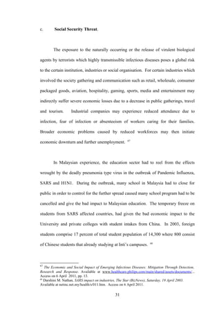 c.      Social Security Threat.



        The exposure to the naturally occurring or the release of virulent biological

agents by terrorists which highly transmissible infectious diseases poses a global risk

to the certain institution, industries or social organisation. For certain industries which

involved the society gathering and communication such as retail, wholesale, consumer

packaged goods, aviation, hospitality, gaming, sports, media and entertainment may

indirectly suffer severe economic losses due to a decrease in public gatherings, travel

and tourism.       Industrial companies may experience reduced attendance due to

infection, fear of infection or absenteeism of workers caring for their families.

Broader economic problems caused by reduced workforces may then initiate
                                                      67
economic downturn and further unemployment.



        In Malaysian experience, the education sector had to reel from the effects

wrought by the deadly pneumonia type virus in the outbreak of Pandemic Influenza,

SARS and H1N1. During the outbreak, many school in Malaysia had to close for

public in order to control for the further spread caused many school program had to be

cancelled and give the bad impact to Malaysian education. The temporary freeze on

students from SARS affected countries, had given the bad economic impact to the

University and private colleges with student intakes from China. In 2003, foreign

students comprise 17 percent of total student population of 14,300 where 800 consist
                                                                    68
of Chinese students that already studying at Inti’s campuses.



67
   The Economic and Social Impact of Emerging Infectious Diseases: Mitigation Through Detection,
Research and Response. Available at www.healthcare.philips.com/main/shared/assets/documents/...
Access on 6 April 2011, pp. 13.
68
   Darshini M. Nathan, SARS impact on industries, The Star (BizNews), Saturday, 19 April 2003.
Available at netinc.net.my/health/s/011.htm. Access on 6 April 2011.

                                              31
 