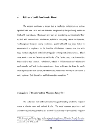 d.      Delivery of Health Care Security Threat.



        The concern continues to mount that a pandemic, bioterrorism or serious

epidemic like SARS will have an enormous and potentially incapacitating impact on

the health care industry. Health care providers are considering and planning for how

to deal with unprecedented numbers of patients in emergency rooms and hospitals,

while coping with severe supply constraints. Quality of health care might further be

compromised as employees on the front line of infectious exposure must deal with

large numbers of patients and uninfected people seeking medical reassurance. These

same workers must also bear the mental burden of the risk they may pose in spreading

the disease to their families. Furthermore, if fears of contamination drive health care

professionals, staff and elective patients away from health care facilities, for profit

ones in particular which rely on patient flow and professional delivery of services on a
                                                                      69
daily basis may find themselves unable to maintain operations.




Management of Bioterrorim from Malaysian Perspective



        The Malaysia’s plan for bioterrorism envisages the setting up of rapid response

teams at district, state and national levels.        The rapid response experience and

assembled by matching expertise and incident needs in order to provide rapid response


69
  The Economic and Social Impact of Emerging Infectious Diseases: Mitigation Through Detection,
Research and Response. Available at www.healthcare.philips.com/main/shared/assets/documents/...
Access on 6 April 2011, pp. 13.


                                              32
 