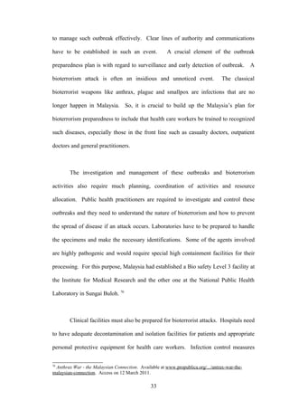 to manage such outbreak effectively. Clear lines of authority and communications

have to be established in such an event.               A crucial element of the outbreak

preparedness plan is with regard to surveillance and early detection of outbreak.              A

bioterrorism attack is often an insidious and unnoticed event.                    The classical

bioterrorist weapons like anthrax, plague and smallpox are infections that are no

longer happen in Malaysia. So, it is crucial to build up the Malaysia’s plan for

bioterrorism preparedness to include that health care workers be trained to recognized

such diseases, especially those in the front line such as casualty doctors, outpatient

doctors and general practitioners.



        The investigation and management of these outbreaks and bioterrorism

activities also require much planning, coordination of activities and resource

allocation. Public health practitioners are required to investigate and control these

outbreaks and they need to understand the nature of bioterrorism and how to prevent

the spread of disease if an attack occurs. Laboratories have to be prepared to handle

the specimens and make the necessary identifications. Some of the agents involved

are highly pathogenic and would require special high containment facilities for their

processing. For this purpose, Malaysia had established a Bio safety Level 3 facility at

the Institute for Medical Research and the other one at the National Public Health

Laboratory in Sungai Buloh. 70



        Clinical facilities must also be prepared for bioterrorist attacks. Hospitals need

to have adequate decontamination and isolation facilities for patients and appropriate

personal protective equipment for health care workers. Infection control measures


70
 Anthrax War - the Malaysian Connection. Available at www.propublica.org/.../antrax-war-the-
malaysian-connection. Access on 12 March 2011.

                                               33
 