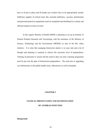 have to be put in place and all health care workers have to be appropriately trained.

Sufficient supplies of critical items like essential antibiotics, vaccines, disinfectants

and personal protective equipments must be stockpiled and distributed in a timely and

efficient manner in times of crises.



       In this regard, Ministry of Health (MOH) is planning to set up an Institute of

Natural Products Research and Vaccinology with the assistance of the Ministry of

Science, Technology and the Environment (MOSTE) as part of the Bio valley

initiative. It is clear that managing bioterrorist attacks is no easy task and a lot of

thought and planning is required to achieve the necessary level of preparedness.

Training of personnel is crucial and the need to draw up such a training programme

must be put into the plan of bioterrorism preparedness. The need also in upgrading

our infrastructure in the public health sector, laboratories as well as hospitals.




                                       CHAPTER 3



             CLINICAL PRESENTATION AND MANIFESTATION

                             OF ANTHRAX INFECTION




Background



                                            34
 