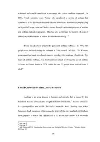 withstand unfavorable conditions to reemerge later when condition improved. In

1881, French scientist, Louis Pasteur who developed a vaccine of anthrax had

contributed to the decline of thousands of dead animals and thousands of people dying

each year in Europe, Asia and North America through vaccination program of animals

and anthrax eradication program. This had also contributed the number of cases of
                                                                         75
industry related infections in human decreased dramatically.



          China has also been affected by persistent anthrax outbreak. In 1989, 509

people were infected during the outbreak in Tibet caused 162 died. The Chinese

government had made significant attempts to reduce the incidence of outbreak. The

latest of anthrax outbreaks was the bioterrorist attack involving the use of anthrax

occurred in United States in 2001 caused in total 22 people were infected with 5

died.76




Clinical Characteristics of the Anthrax Bacterium



          Anthrax is an acute disease in humans and animals that is caused by the
                                                                              77
bacterium Bacillus anthracis and is highly lethal in some forms.                   Bacillus anthracis

is a gram-positive, non motile, facultative anaerobic, spore forming, rode shape

bacterium. Each bacterium is the rectangular shape of the individual cell, in the chain

form gives rise to boxcar like. It is about 1 to 1.5 micron in width and 4-10 micron in


75
   Ibid., pp. 3.
76
   Ibid., pp. 7.
77
   A.L Bhatia and S.K. Kulshrestha, Bioterrorism and Biological Warfare, Pointer Publisher, Jaipur,
2009, pp. 83.

                                                  36
 