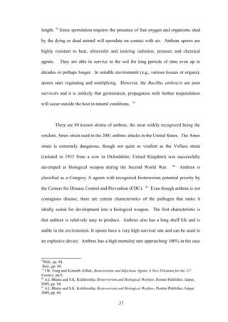 78
length.        Since sporulation requires the presence of free oxygen and organisms shed

by the dying or dead animal will sporulate on contact with air. Anthrax spores are

highly resistant to heat, ultraviolet and ionizing radiation, pressure and chemical

agents.        They are able to survive in the soil for long periods of time even up to

decades or perhaps longer. In suitable environment (e.g., various tissues or organs),

spores start vegetating and multiplying. However, the Bacillus anthracis are poor

survivors and it is unlikely that germination, propagation with further resporulation
                                                          79
will occur outside the host in natural conditions.



          There are 89 known strains of anthrax, the most widely recognized being the

virulent, Ames strain used in the 2001 anthrax attacks in the United States. The Ames

strain is extremely dangerous, though not quite as virulent as the Vollum strain

(isolated in 1935 from a cow in Oxfordshire, United Kingdom) was successfully
                                                                                    80
developed as biological weapon during the Second World War.                              Anthrax is

classified as a Category A agents with recognized bioterrorism potential priority by
                                                                   81
the Centers for Disease Control and Prevention (CDC).                   Even though anthrax is not

contagious disease, there are certain characteristics of the pathogen that make it

ideally suited for development into a biological weapon. The first characteristic is

that anthrax is relatively easy to produce. Anthrax also has a long shelf life and is

stable in the environment. It spores have a very high survival rate and can be used in

an explosive device. Anthrax has a high mortality rate approaching 100% in the case



78
  Ibid., pp. 84.
 Ibid., pp. 60.
79
   I.W. Fong and Kenneth Alibek, Bioterrorism and Infectious Agents A New Dilemma for the 21st
Century, pp.8.
80
   A.L Bhatia and S.K. Kulshrestha, Bioterrorism and Biological Warfare, Pointer Publisher, Jaipur,
2009, pp. 84.
81
   A.L Bhatia and S.K. Kulshrestha, Bioterrorism and Biological Warfare, Pointer Publisher, Jaipur,
2009, pp. 60.

                                                  37
 