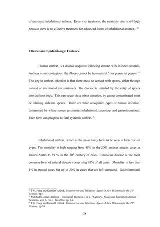 of untreated inhalational anthrax. Even with treatment, the mortality rate is still high
                                                                                                    82
because there is no effective treatment for advanced forms of inhalational anthrax.




Clinical and Epidemiologic Features.



        Human anthrax is a disease acquired following contact with infected animals.
                                                                                                     83
Anthrax is not contagious; the illness cannot be transmitted from person to person.

The key to anthrax infection is that there must be contact with spores, either through

natural or intentional circumstances. The disease is initiated by the entry of spores

into the host body. This can occur via a minor abrasion, by eating contaminated meat

or inhaling airborne spores. There are three recognized types of human infection,

determined by where spores germinate, inhalational, cutaneous and gastrointestional.

Each form can progress to fatal systemic anthrax. 84




        Inhalational anthrax, which is the most likely form to be seen in bioterrorism

event. The mortality is high ranging from 45% in the 2001 anthrax attacks cases in

United States to 89 % in the 20th century of cases. Cutaneous disease is the most

common form of natural disease comprising 95% of all cases. Mortality is less than

1% in treated cases but up to 20% in cases that are left untreated. Gastrointestinal




82
   I.W. Fong and Kenneth Alibek, Bioterrorism and Infectious Agents A New Dilemma for the 21st
Century, pp.4.
83
   Md Radzi Johari, Anthrax – Biological Threat in The 21st Century, Malaysian Journal of Medical
Sciences, Vol. 9, No. 1, Jan 2002, pp. 1-2.
84
   I.W. Fong and Kenneth Alibek, Bioterrorism and Infectious Agents A New Dilemma for the 21st
Century, pp.10.

                                                 38
 