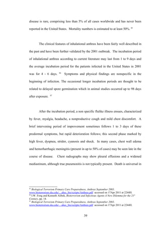 disease is rare, comprising less than 5% of all cases worldwide and has never been

reported in the United States. Mortality numbers is estimated to at least 50%. 85



        The clinical features of inhalational anthrax have been fairly well described in

the past and have been further validated by the 2001 outbreak. The incubation period

of inhalational anthrax according to current literature may last from 1 to 9 days and

the average incubation period for the patients infected in the United States in 2001
                          86
was for 4 - 6 days.            Symptoms and physical findings are nonspecific in the

beginning of infection. The occasional longer incubation periods are thought to be

related to delayed spore germination which in animal studies occurred up to 98 days
                  87
after exposure.



        After the incubation period, a non specific flulike illness ensues, characterized

by fever, myalgia, headache, a nonproductive cough and mild chest discomfort. A

brief intervening period of improvement sometimes follows 1 to 3 days of these

prodormal symptoms, but rapid deterioration follows; this second phase marked by

high fever, dyspnea, stridor, cyanosis and shock. In many cases, chest wall edema

and hemorharrhagic meningitis (present in up to 50% of cases) may be seen late in the

course of disease.      Chest radiographs may show pleural effusions and a widened

mediastinum, although true pneumonitis is not typically present. Death is universal in




85
   Biological Terrorism Primary Care Preparedness, Anthrax September 2003.
www.bioterrorism.sku.edu/....ahec_bio/scripts/Anthrax.pdf accessed on 17Apr 2011 at 2244H.
86
   I.W. Fong and Kenneth Alibek, Bioterrorism and Infectious Agents A New Dilemma for the 21st
Century, pp. 14.
87
   Biological Terrorism Primary Care Preparedness, Anthrax September 2003.
www.bioterrorism.sku.edu/....ahec_bio/scripts/Anthrax.pdf accessed on 17Apr 2011 at 2244H.


                                                39
 