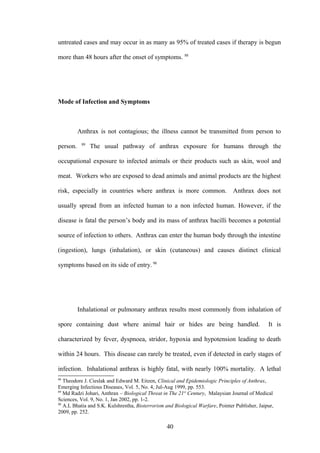 untreated cases and may occur in as many as 95% of treated cases if therapy is begun

more than 48 hours after the onset of symptoms. 88




Mode of Infection and Symptoms



          Anthrax is not contagious; the illness cannot be transmitted from person to
           89
person.         The usual pathway of anthrax exposure for humans through the

occupational exposure to infected animals or their products such as skin, wool and

meat. Workers who are exposed to dead animals and animal products are the highest

risk, especially in countries where anthrax is more common.                     Anthrax does not

usually spread from an infected human to a non infected human. However, if the

disease is fatal the person’s body and its mass of anthrax bacilli becomes a potential

source of infection to others. Anthrax can enter the human body through the intestine

(ingestion), lungs (inhalation), or skin (cutaneous) and causes distinct clinical

symptoms based on its side of entry. 90




          Inhalational or pulmonary anthrax results most commonly from inhalation of

spore containing dust where animal hair or hides are being handled.                             It is

characterized by fever, dyspnoea, stridor, hypoxia and hypotension leading to death

within 24 hours. This disease can rarely be treated, even if detected in early stages of

infection. Inhalational anthrax is highly fatal, with nearly 100% mortality. A lethal
88
   Theodore J. Cieslak and Edward M. Eitzen, Clinical and Epidemiologic Principles of Anthrax,
Emerging Infectious Diseases, Vol. 5, No. 4, Jul-Aug 1999, pp. 553.
89
   Md Radzi Johari, Anthrax – Biological Threat in The 21st Century, Malaysian Journal of Medical
Sciences, Vol. 9, No. 1, Jan 2002, pp. 1-2.
90
   A.L Bhatia and S.K. Kulshrestha, Bioterrorism and Biological Warfare, Pointer Publisher, Jaipur,
2009, pp. 252.

                                                  40
 