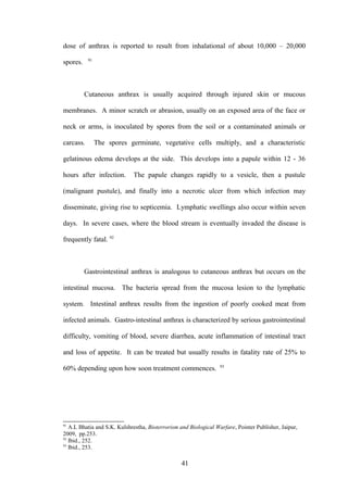 dose of anthrax is reported to result from inhalational of about 10,000 – 20,000
           91
spores.



          Cutaneous anthrax is usually acquired through injured skin or mucous

membranes. A minor scratch or abrasion, usually on an exposed area of the face or

neck or arms, is inoculated by spores from the soil or a contaminated animals or

carcass.        The spores germinate, vegetative cells multiply, and a characteristic

gelatinous edema develops at the side. This develops into a papule within 12 - 36

hours after infection.       The papule changes rapidly to a vesicle, then a pustule

(malignant pustule), and finally into a necrotic ulcer from which infection may

disseminate, giving rise to septicemia. Lymphatic swellings also occur within seven

days. In severe cases, where the blood stream is eventually invaded the disease is

frequently fatal. 92



          Gastrointestinal anthrax is analogous to cutaneous anthrax but occurs on the

intestinal mucosa. The bacteria spread from the mucosa lesion to the lymphatic

system. Intestinal anthrax results from the ingestion of poorly cooked meat from

infected animals. Gastro-intestinal anthrax is characterized by serious gastrointestinal

difficulty, vomiting of blood, severe diarrhea, acute inflammation of intestinal tract

and loss of appetite. It can be treated but usually results in fatality rate of 25% to
                                                                  93
60% depending upon how soon treatment commences.




91
   A.L Bhatia and S.K. Kulshrestha, Bioterrorism and Biological Warfare, Pointer Publisher, Jaipur,
2009, pp.253.
92
   Ibid., 252.
93
   Ibid., 253.

                                                  41
 