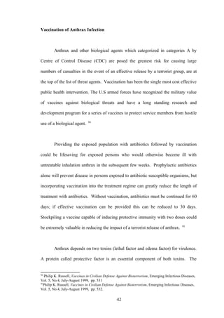 Vaccination of Anthrax Infection



        Anthrax and other biological agents which categorized in categories A by

Centre of Control Disease (CDC) are posed the greatest risk for causing large

numbers of casualties in the event of an effective release by a terrorist group, are at

the top of the list of threat agents. Vaccination has been the single most cost effective

public health intervention. The U.S armed forces have recognized the military value

of vaccines against biological threats and have a long standing research and

development program for a series of vaccines to protect service members from hostile
                               94
use of a biological agent.



        Providing the exposed population with antibiotics followed by vaccination

could be lifesaving for exposed persons who would otherwise become ill with

untreatable inhalation anthrax in the subsequent few weeks. Prophylactic antibiotics

alone will prevent disease in persons exposed to antibiotic susceptible organisms, but

incorporating vaccination into the treatment regime can greatly reduce the length of

treatment with antibiotics. Without vaccination, antibiotics must be continued for 60

days; if effective vaccination can be provided this can be reduced to 30 days.

Stockpiling a vaccine capable of inducing protective immunity with two doses could
                                                                                             95
be extremely valuable in reducing the impact of a terrorist release of anthrax.



        Anthrax depends on two toxins (lethal factor and edema factor) for virulence.

A protein called protective factor is an essential component of both toxins. The


94
   Philip K. Russell, Vaccines in Civilian Defense Against Bioterrorism, Emerging Infectious Diseases,
Vol. 5, No.4, July-August 1999, pp. 531
95
  Philip K. Russell, Vaccines in Civilian Defense Against Bioterrorism, Emerging Infectious Diseases,
Vol. 5, No.4, July-August 1999, pp. 532.

                                                  42
 