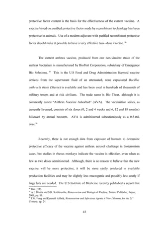 protective factor content is the basis for the effectiveness of the current vaccine. A

vaccine based on purified protective factor made by recombinant technology has been

protective in animals. Use of a modern adjuvant with purified recombinant protective

factor should make it possible to have a very effective two - dose vaccine. 96



          The current anthrax vaccine, produced from one non-virulent strain of the

anthrax bacterium is manufactured by BioPort Corporation, subsidiary of Emergence
                  97
Bio Solutions.         This is the U.S Food and Drug Administration licensed vaccine

derived from the supernatant fluid of an attenuated, none capsulated Bacillus

anthracis strain (Sterne) is available and has been used in hundreds of thousands of

military troops and at risk civilians. The trade name is Bio Thrax, although it is

commonly called “Anthrax Vaccine Adsorbed” (AVA). The vaccination series, as

currently licensed, consists of six doses (0, 2 and 4 weeks and 6, 12 and 18 months)

followed by annual boosters. AVA is administered subcutaneously as a 0.5-mL

dose.98



          Recently, there is not enough data from exposure of humans to determine

protective efficacy of the vaccine against anthrax aerosol challenge in bioterrorism

cases, but studies in rhesus monkeys indicate the vaccine is effective, even when as

few as two doses administered. Although, there is no reason to believe that the new

vaccine will be more protective, it will be more easily produced in available

production facilities and may be slightly less reactogenic and possibly lest costly if

large lots are needed. The U.S Institute of Medicine recently published a report that
96
   Ibid., 533.
97
   A.L Bhatia and S.K. Kulshrestha, Bioterrorism and Biological Warfare, Pointer Publisher, Jaipur,
2009, pp. 89.
98
   I.W. Fong and Kenneth Alibek, Bioterrorism and Infectious Agents A New Dilemma for the 21st
Century, pp. 24.


                                                  43
 