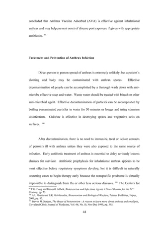 concluded that Anthrax Vaccine Adsorbed (AVA) is effective against inhalational

anthrax and may help prevent onset of disease post exposure if given with appropriate

antibiotics. 99




Treatment and Prevention of Anthrax Infection



        Direct person to person spread of anthrax is extremely unlikely; but a patient’s

clothing and body may be contaminated with anthrax spores.                                Effective

decontamination of people can be accomplished by a thorough wash down with anti-

microbe effective soap and water. Waste water should be treated with bleach or other

anti-microbial agent. Effective decontamination of particles can be accomplished by

boiling contaminated particles in water for 30 minutes or longer and using common

disinfectants.    Chlorine is effective in destroying spores and vegetative cells on
            100
surfaces.



        After decontamination, there is no need to immunize, treat or isolate contacts

of person’s ill with anthrax unless they were also exposed to the same source of

infection. Early antibiotic treatment of anthrax is essential to delay seriously lessens

chances for survival. Antibiotic prophylaxis for inhalational anthrax appears to be

most effective before respiratory symptoms develop, but it is difficult in naturally

occurring cases to begin therapy early because the nonspecific prodrome is virtually
                                                                              101
impossible to distinguish from flu or other less serious diseases.                  The Centers for
99
   I.W. Fong and Kenneth Alibek, Bioterrorism and Infectious Agents A New Dilemma for the 21st
Century, pp. 25.
100
    A.L Bhatia and S.K. Kulshrestha, Bioterrorism and Biological Warfare, Pointer Publisher, Jaipur,
2009, pp. 87.
101
    Steven M.Gordon, The threat of bioterrorism : A reason to learn more about anthrax and smallpox,
Cleveland Clinic Journal of Medicine, Vol. 66, No.10, Nov/Dec 1999, pp. 595.

                                                 44
 