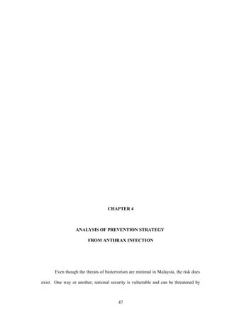 CHAPTER 4



                  ANALYSIS OF PREVENTION STRATEGY

                        FROM ANTHRAX INFECTION




       Even though the threats of bioterrorism are minimal in Malaysia, the risk does

exist. One way or another, national security is vulnerable and can be threatened by



                                         47
 