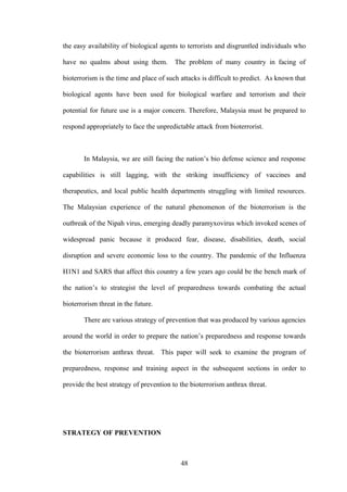the easy availability of biological agents to terrorists and disgruntled individuals who

have no qualms about using them.         The problem of many country in facing of

bioterrorism is the time and place of such attacks is difficult to predict. As known that

biological agents have been used for biological warfare and terrorism and their

potential for future use is a major concern. Therefore, Malaysia must be prepared to

respond appropriately to face the unpredictable attack from bioterrorist.



       In Malaysia, we are still facing the nation’s bio defense science and response

capabilities is still lagging, with the striking insufficiency of vaccines and

therapeutics, and local public health departments struggling with limited resources.

The Malaysian experience of the natural phenomenon of the bioterrorism is the

outbreak of the Nipah virus, emerging deadly paramyxovirus which invoked scenes of

widespread panic because it produced fear, disease, disabilities, death, social

disruption and severe economic loss to the country. The pandemic of the Influenza

H1N1 and SARS that affect this country a few years ago could be the bench mark of

the nation’s to strategist the level of preparedness towards combating the actual

bioterrorism threat in the future.

       There are various strategy of prevention that was produced by various agencies

around the world in order to prepare the nation’s preparedness and response towards

the bioterrorism anthrax threat. This paper will seek to examine the program of

preparedness, response and training aspect in the subsequent sections in order to

provide the best strategy of prevention to the bioterrorism anthrax threat.




STRATEGY OF PREVENTION



                                           48
 