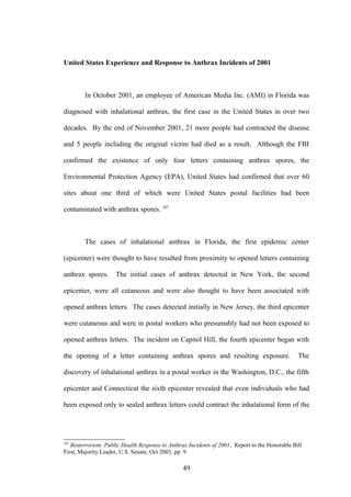 United States Experience and Response to Anthrax Incidents of 2001



        In October 2001, an employee of American Media Inc. (AMI) in Florida was

diagnosed with inhalational anthrax, the first case in the United States in over two

decades. By the end of November 2001, 21 more people had contracted the disease

and 5 people including the original victim had died as a result. Although the FBI

confirmed the existence of only four letters containing anthrax spores, the

Environmental Protection Agency (EPA), United States had confirmed that over 60

sites about one third of which were United States postal facilities had been

contaminated with anthrax spores. 107



        The cases of inhalational anthrax in Florida, the first epidemic center

(epicenter) were thought to have resulted from proximity to opened letters containing

anthrax spores.      The initial cases of anthrax detected in New York, the second

epicenter, were all cutaneous and were also thought to have been associated with

opened anthrax letters. The cases detected initially in New Jersey, the third epicenter

were cutaneous and were in postal workers who presumably had not been exposed to

opened anthrax letters. The incident on Capitol Hill, the fourth epicenter began with

the opening of a letter containing anthrax spores and resulting exposure.                       The

discovery of inhalational anthrax in a postal worker in the Washington, D.C., the fifth

epicenter and Connecticut the sixth epicenter revealed that even individuals who had

been exposed only to sealed anthrax letters could contract the inhalational form of the




107
   Bioterrorism: Public Health Response to Anthrax Incidents of 2001, Report to the Honorable Bill
First, Majority Leader, U.S. Senate, Oct 2003, pp. 9.

                                                 49
 