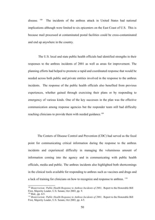 108
disease.          The incidents of the anthrax attack in United States had national

implications although were limited to six epicenters on the East Coast of U.S. This is

because mail processed at contaminated postal facilities could be cross-contaminated

and end up anywhere in the country.



           The U.S. local and state public health officials had identified strengths in their

responses to the anthrax incidents of 2001 as well as areas for improvement. The

planning efforts had helped to promote a rapid and coordinated response that would be

needed across both public and private entities involved in the response to the anthrax

incidents. The response of the public health officials also benefited from previous

experiences, whether gained through exercising their plans or by responding to

emergency of various kinds. One of the key successes in the plan was the effective

communication among response agencies but the responder team still had difficulty

reaching clinicians to provide them with needed guidance.109




        The Centers of Disease Control and Prevention (CDC) had served as the focal

point for communicating critical information during the response to the anthrax

incidents and experienced difficulty in managing the voluminous amount of

information coming into the agency and in communicating with public health

officials, media and public. The anthrax incidents also highlighted both shortcomings

in the clinical tools available for responding to anthrax such as vaccines and drugs and

a lack of training for clinicians on how to recognize and response to anthrax. 110

108
    Bioterrorism: Public Health Response to Anthrax Incidents of 2001, Report to the Honorable Bill
First, Majority Leader, U.S. Senate, Oct 2003, pp. 9.
109
    Ibid., pp. 4-5.
110
    Bioterrorism: Public Health Response to Anthrax Incidents of 2001, Report to the Honorable Bill
First, Majority Leader, U.S. Senate, Oct 2003, pp. 4-5.

                                                 50
 