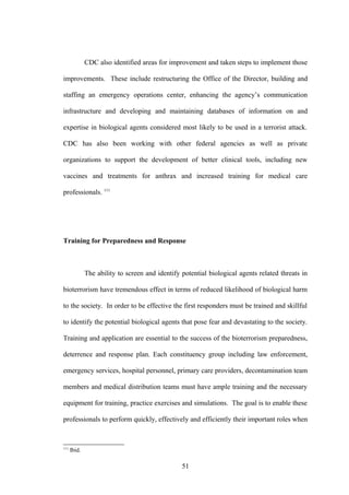 CDC also identified areas for improvement and taken steps to implement those

improvements. These include restructuring the Office of the Director, building and

staffing an emergency operations center, enhancing the agency’s communication

infrastructure and developing and maintaining databases of information on and

expertise in biological agents considered most likely to be used in a terrorist attack.

CDC has also been working with other federal agencies as well as private

organizations to support the development of better clinical tools, including new

vaccines and treatments for anthrax and increased training for medical care

professionals. 111




Training for Preparedness and Response



              The ability to screen and identify potential biological agents related threats in

bioterrorism have tremendous effect in terms of reduced likelihood of biological harm

to the society. In order to be effective the first responders must be trained and skillful

to identify the potential biological agents that pose fear and devastating to the society.

Training and application are essential to the success of the bioterrorism preparedness,

deterrence and response plan. Each constituency group including law enforcement,

emergency services, hospital personnel, primary care providers, decontamination team

members and medical distribution teams must have ample training and the necessary

equipment for training, practice exercises and simulations. The goal is to enable these

professionals to perform quickly, effectively and efficiently their important roles when



111
      Ibid.

                                                 51
 