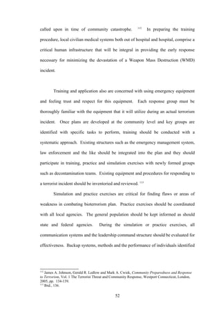 112
called upon in time of community catastrophe.                      In preparing the training

procedure, local civilian medical systems both out of hospital and hospital, comprise a

critical human infrastructure that will be integral in providing the early response

necessary for minimizing the devastation of a Weapon Mass Destruction (WMD)

incident.



        Training and application also are concerned with using emergency equipment

and feeling trust and respect for this equipment.            Each response group must be

thoroughly familiar with the equipment that it will utilize during an actual terrorism

incident. Once plans are developed at the community level and key groups are

identified with specific tasks to perform, training should be conducted with a

systematic approach. Existing structures such as the emergency management system,

law enforcement and the like should be integrated into the plan and they should

participate in training, practice and simulation exercises with newly formed groups

such as decontamination teams. Existing equipment and procedures for responding to

a terrorist incident should be inventoried and reviewed. 113

        Simulation and practice exercises are critical for finding flaws or areas of

weakness in combating bioterrorism plan. Practice exercises should be coordinated

with all local agencies. The general population should be kept informed as should

state and federal agencies.          During the simulation or practice exercises, all

communication systems and the leadership command structure should be evaluated for

effectiveness. Backup systems, methods and the performance of individuals identified




112
    James A. Johnson, Gerald R. Ledlow and Mark A. Cwiek, Community Preparedness and Response
to Terrorism, Vol. 1 The Terrorist Threat and Community Response, Westport Connecticut, London,
2005, pp. 134-139.
113
    Ibid., 136.

                                               52
 