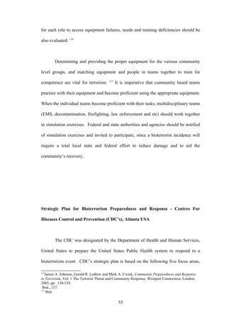 for each role to access equipment failures, needs and training deficiencies should be

also evaluated. 114



        Determining and providing the proper equipment for the various community

level groups, and matching equipment and people in teams together to train for
                                         115
competence are vital for terrorism.            It is imperative that community based teams

practice with their equipment and become proficient using the appropriate equipment.

When the individual teams become proficient with their tasks, multidisciplinary teams

(EMS, decontamination, firefighting, law enforcement and etc) should work together

in simulation exercises. Federal and state authorities and agencies should be notified

of simulation exercises and invited to participate, since a bioterrorist incidence will

require a total local state and federal effort to reduce damage and to aid the

community’s recovery.




Strategic Plan for Bioterrorism Preparedness and Response - Centres For

Diseases Control and Prevention (CDC’s), Atlanta USA



        The CDC was designated by the Department of Health and Human Services,

United States to prepare the United States Public Health system to respond to a

bioterrorism event. CDC’s strategic plan is based on the following five focus areas,

114
   James A. Johnson, Gerald R. Ledlow and Mark A. Cwiek, Community Preparedness and Response
to Terrorism, Vol. 1 The Terrorist Threat and Community Response, Westport Connecticut, London,
2005, pp. 134-139.
 Ibid., 137.
115
    Ibid.

                                                53
 