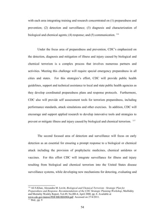 with each area integrating training and research concerntrated on (1) preparedness and

prevention; (2) detection and surveillance; (3) diagnosis and characterization of

biological and chemical agents; (4) response; and (5) communication. 116



        Under the focus area of preparedness and prevention, CDC’s emphasized on

the detection, diagnosis and mitigation of illness and injury caused by biological and

chemical terrorism is a complex process that involves numerous partners and

activities. Meeting this challenge will require special emergency preparedness in all

cities and states.    For this strategies’s effort, CDC will provide public health

guidelines, support and technical assistance to local and state public health agencies as

they develop coordinated preparedness plans and response protocols. Furthermore,

CDC also will provide self asssessment tools for terrorism preparedness, including

performance standards, attack simulations and other exercises. In addition, CDC will

encourage and support applied research to develop innovative tools and strategies to
                                                                                           117
prevent or mitigate illness and injury caused by biological and chemical terrorism.



        The second focused area of detection and surveillance will focus on early

detection as an essential for ensuring a prompt response to a biological or chemical

attack including the provision of prophylactic medicines, chemical antidotes or

vaccines.   For this effort CDC will integrate surveillance for illness and injury

resulting from biological and chemical terrorism into the United States disease

surveillance systems, while developing new mechanisms for detecting, evaluating and



116
    Ali S.Khan, Alexandra M. Levitt, Biological and Chemical Terrorism : Strategic Plan for
Preparedness and Response. Recommendations of the CDC Strategic Planning Workshop, Morbidity
and Mortality Weekly Report, Vol.49, No.RR-4, April 2000. pp. 8. Available at
www.cdc.gov/mmwr/PDF/RR/RR4904.pdf Accessed on 27/4/2011.
117
    Ibid., pp. 9

                                             54
 