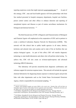 118
reporting suspicious events that might represent covert terrorist acts           .    As part of

this strategy, CDC , state and local health agencies will form partnerships with front

line medical personnel in hospital emergency departments, hospital care facilities,

poison control centres and other offices to enhance detection and reporting of

unexplained injuries and illnesses as part of routine surveillance mechanisms for
                                        119
biological and chemical terrorism.



        The third focused area of CDC is Diagnosis and Characterization of Biological

and Chemical Agents will emphasized on the cooperation of CDC and its partners to

create a multilavel Laboratory Reponse Network for Bioterrorism (LRNB). This

network will link clinical labs to public health agencies in all states, districts,

territories and selected cities and counties and to state of the art facilities that can

analyze biological agents.        As part of this effort, CDC will transfer diagnostic

technology to state health laboratories and others who will perform initial testing. To

achieve this, CDC will also create an in-house-rapid-response and advanced

technology (RRAT) laboratory.

        This laboratory will provide around-the-clock diagnostic confirmatory and

reference support for terrorism response teams. This network will include the regional

chemical laboratories for diagnosing human exposure to chemical agents and provide

links with other departments such as the United States Enviromental Protection
                                                                  120
Agency, which is responsible for enviromental sampling.


118
    Attacks with biological agents are more likely to be covert acts because they will not have an
immediate impact because of the delay between exposure and onset illness. Chemicals terrorism acts
are likely to be overt because the effects are usually immediate and obvious.
119
    Ali S.Khan, Alexandra M. Levitt, Biological and Chemical Terrorism : Strategic Plan for
Preparedness and Response. Recommendations of the CDC Strategic Planning Workshop,. pp. 9.
120
  Ali S.Khan, Alexandra M. Levitt, Biological and Chemical Terrorism : Strategic Plan for
Preparedness and Response. Recommendations of the CDC Strategic Planning Workshop, Morbidity
and Mortality Weekly Report, Vol.49, No.RR-4, April 2000. pp. 9.

                                               55
 