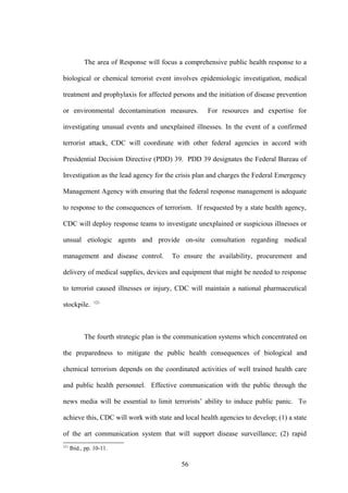 The area of Response will focus a comprehensive public health response to a

biological or chemical terrorist event involves epidemiologic investigation, medical

treatment and prophylaxis for affected persons and the initiation of disease prevention

or environmental decontamination measures.            For resources and expertise for

investigating unusual events and unexplained illnesses. In the event of a confirmed

terrorist attack, CDC will coordinate with other federal agencies in accord with

Presidential Decision Directive (PDD) 39. PDD 39 designates the Federal Bureau of

Investigation as the lead agency for the crisis plan and charges the Federal Emergency

Management Agency with ensuring that the federal response management is adequate

to response to the consequences of terrorism. If resquested by a state health agency,

CDC will deploy response teams to investigate unexplained or suspicious illnesses or

unsual etiologic agents and provide on-site consultation regarding medical

management and disease control.          To ensure the availability, procurement and

delivery of medical supplies, devices and equipment that might be needed to response

to terrorist caused illnesses or injury, CDC will maintain a national pharmaceutical
                121
stockpile.



            The fourth strategic plan is the communication systems which concentrated on

the preparedness to mitigate the public health consequences of biological and

chemical terrorism depends on the coordinated activities of well trained health care

and public health personnel. Effective communication with the public through the

news media will be essential to limit terrorists’ ability to induce public panic. To

achieve this, CDC will work with state and local health agencies to develop; (1) a state

of the art communication system that will support disease surveillance; (2) rapid
121
      Ibid., pp. 10-11.

                                             56
 