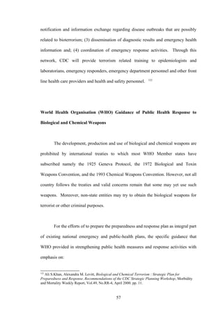 notification and information exchange regarding disease outbreaks that are possibly

related to bioterrorism; (3) dissemination of diagnostic results and emergency health

information and; (4) coordination of emergency response activities. Through this

network, CDC will provide terrorism related training to epidemiologists and

laboratorians, emergency responders, emergency department personnel and other front
                                                                 122
line health care providers and health and safety personnel.




World Health Organisation (WHO) Guidance of Public Health Response to

Biological and Chemical Weapons



        The development, production and use of biological and chemical weapons are

prohibited by international treaties to which most WHO Member states have

subscribed namely the 1925 Geneva Protocol, the 1972 Biological and Toxin

Weapons Convention, and the 1993 Chemical Weapons Convention. However, not all

country follows the treaties and valid concerns remain that some may yet use such

weapons. Moreover, non-state entities may try to obtain the biological weapons for

terrorist or other criminal purposes.



        For the efforts of to prepare the preparedness and response plan as integral part

of existing national emergency and public-health plans, the specific guidance that

WHO provided in strengthening public health measures and response activities with

emphasis on:


122
  Ali S.Khan, Alexandra M. Levitt, Biological and Chemical Terrorism : Strategic Plan for
Preparedness and Response. Recommendations of the CDC Strategic Planning Workshop, Morbidity
and Mortality Weekly Report, Vol.49, No.RR-4, April 2000. pp. 11.


                                             57
 