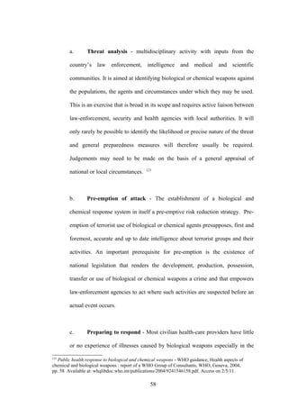 a.      Threat analysis - multidisciplinary activity with inputs from the

        country’s law enforcement, intelligence and medical and scientific

        communities. It is aimed at identifying biological or chemical weapons against

        the populations, the agents and circumstances under which they may be used.

        This is an exercise that is broad in its scope and requires active liaison between

        law-enforcement, security and health agencies with local authorities. It will

        only rarely be possible to identify the likelihood or precise nature of the threat

        and general preparedness measures will therefore usually be required.

        Judgements may need to be made on the basis of a general appraisal of
                                             123
        national or local circumstances.



        b.      Pre-emption of attack - The establishment of a biological and

        chemical response system in itself a pre-emptive risk reduction strategy. Pre-

        emption of terrorist use of biological or chemical agents presupposes, first and

        foremost, accurate and up to date intelligence about terrorist groups and their

        activities. An important prerequisite for pre-emption is the existence of

        national legislation that renders the development, production, possession,

        transfer or use of biological or chemical weapons a crime and that empowers

        law-enforcement agencies to act where such activities are suspected before an

        actual event occurs.



        c.      Preparing to respond - Most civilian health-care providers have little

        or no experience of illnesses caused by biological weapons especially in the

123
  Public health response to biological and chemical weapons - WHO guidance, Health aspects of
chemical and biological weapons : report of a WHO Group of Consultants, WHO, Geneva, 2004,
pp. 58 Available at: whqlibdoc.who.int/publications/2004/9241546158.pdf. Access on 2/5/11.

                                               58
 
