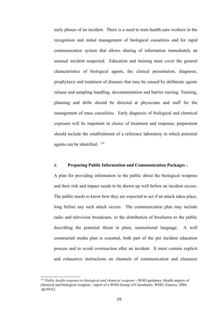 early phases of an incident. There is a need to train health-care workers in the

        recognition and initial management of biological causalities and for rapid

        communication system that allows sharing of information immediately an

        unusual incident suspected. Education and training must cover the general

        characteristics of biological agents, the clinical presentation, diagnosis,

        prophylaxis and treatment of diseases that may be caused by deliberate agents

        release and sampling handling, decontamination and barrier nursing. Training,

        planning and drills should be directed at physicians and staff for the

        management of mass causalities. Early diagnosis of biological and chemical

        exposure will be important in choice of treatment and response; preparation

        should include the establishment of a reference laboratory in which potential
                                     124
        agents can be identified.



        d.       Preparing Public Information and Communication Packages -

        A plan for providing information to the public about the biological weapons

        and their risk and impact needs to be drawn up well before an incident occurs.

        The public needs to know how they are expected to act if an attack takes place,

        long before any such attack occurs. The communication plan may include

        radio and television broadcasts, or the distribution of brochures to the public

        describing the potential threat in plain, unemotional language.                   A well

        constructed media plan is essential, both part of the pre incident education

        process and to avoid overreaction after an incident. It must contain explicit

        and exhaustive instructions on channels of communication and clearance



124
   Public health response to biological and chemical weapons - WHO guidance, Health aspects of
chemical and biological weapons : report of a WHO Group of Consultants, WHO, Geneva, 2004,
 pp.60-62.

                                                59
 
