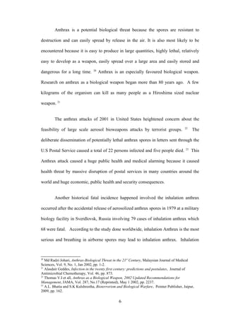 Anthrax is a potential biological threat because the spores are resistant to

destruction and can easily spread by release in the air. It is also most likely to be

encountered because it is easy to produce in large quantities, highly lethal, relatively

easy to develop as a weapon, easily spread over a large area and easily stored and
                                  20
dangerous for a long time.             Anthrax is an especially favoured biological weapon.

Research on anthrax as a biological weapon began more than 80 years ago. A few

kilograms of the organism can kill as many people as a Hiroshima sized nuclear

weapon. 21


        The anthrax attacks of 2001 in United States heightened concern about the
                                                                                             22
feasibility of large scale aerosol bioweapons attacks by terrorist groups.                        The

deliberate dissemination of potentially lethal anthrax spores in letters sent through the
                                                                                             23
U.S Postal Service caused a total of 22 persons infected and five people died.                    This

Anthrax attack caused a huge public health and medical alarming because it caused

health threat by massive disruption of postal services in many countries around the

world and huge economic, public health and security consequences.


        Another historical fatal incidence happened involved the inhalation anthrax

occurred after the accidental release of aerosolized anthrax spores in 1979 at a military

biology facility in Sverdlovsk, Russia involving 79 cases of inhalation anthrax which

68 were fatal. According to the study done worldwide, inhalation Anthrax is the most

serious and breathing in airborne spores may lead to inhalation anthrax. Inhalation



20
   Md Radzi Johari, Anthrax-Biological Threat in the 21st Century, Malaysian Journal of Medical
Sciences, Vol. 9, No. 1, Jan 2002, pp. 1-2.
21
   Alasdair Geddes, Infection in the twenty first century: predictions and postulates, Journal of
Antimicrobial Chemotherapy, Vol. 46, pp. 873.
22
   Thomas V.I et all, Anthrax as a Biological Weapon, 2002 Updated Recommendations for
Management, JAMA, Vol. 287, No.17 (Reprinted), May 1 2002, pp. 2237.
23
   A.L. Bhatia and S.K Kulshrestha, Bioterrorism and Biological Warfare, Pointer Publisher, Jaipur,
2009, pp. 162.

                                                  6
 