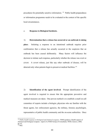 procedures for potentially sensitive information. 125 Public health preparedness

        or information programme needs to be evaluated in the context of the specific

        local circumstances.



        e.       Response to Biological Incidents.



        1)       Determination that a release has occurred or an outbreak is taking

        place.     Initiating a response to an intentional outbreak requires prior

        confirmation that a release has actually occurred or the suspicion that an

        outbreak has been caused deliberately.              Many factors will influence the

        decision to initiate such response, particularly whether the release was overt or

        covert. A covert release, just like any other outbreak of disease, will be

        detected only when patients begin to present at medical facilities.126




        2)       Identification of the agent involved. Prompt identification of the

        agent involved is required to ensure that the appropriate preventive and

        medical measures are taken. One proven method is to establish a small on call

        committee of experts include a biologist, physician who are familiar with the

        threat agents, law enforcement agencies, the military, forensic psychologist,

        representative of public health community and the on-scene authorities. Once


125
    Public health response to biological and chemical weapons - WHO guidance, Health aspects of
chemical and biological weapons : report of a WHO Group of Consultants, WHO, Geneva, 2004,
pp. 62.
126
    Ibid.

                                                60
 