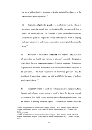 the agent is identified, it is important to develop an initial hypothesis as to the

        exposure that is causing disease. 127



        3)      Evaluation of potential spread. The incidents involves the release of

        an anthrax agents by aerosol form can be detected by computer modelling to

        predict the aerosol particles. The first steps to gather information on the wind

        direction and speed and on possible sources of the aerosol. With an ongoing

        outbreak, retrospective analysis may indicate that cases originate from specific

        areas.128



      4)        Protection of Responders and health-care workers. The protection

      of responders and health-care workers is obviously essential.                 Respiratory

      protection is the most important component of physical protection. Vaccination

      or prophylactic antibiotic treatment of those involved in response may have to

      be considered.        Pre-attack vaccination of healthcare providers may be

      considered if appropriate vaccines are wide available for the cases of anthrax,

      smallpox and plague.129



      5)        Infection Control. If agents are contagious diseases are releases, basic

      hygiene and infection control measures must be taken by keeping exposed

      persons away from public places, isolating suspected or symptomatic cases may

      be essential in limiting secondary spread. Movement of patients should be

127
    Public health response to biological and chemical weapons - WHO guidance, Health aspects of
chemical and biological weapons : report of a WHO Group of Consultants, WHO, Geneva, 2004,
pp. 69.
128
    Ibid., pp.69-70.
129
    Public health response to biological and chemical weapons - WHO guidance, Health aspects of
chemical and biological weapons : report of a WHO Group of Consultants, WHO, Geneva, 2004, pp.
60-70.

                                               61
 
