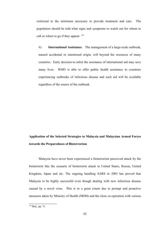 restricted to the minimum necessary to provide treatment and care.            The

          population should be told what signs and symptoms to watch out for whom to

          call or where to go if they appear. 130


            6)         International Assistance. The management of a large-scale outbreak,

            natural accidental or intentional origin, will beyond the resources of many

            countries. Early decision to enlist the assistance of international aid may save

            many lives.      WHO is able to offer public health assistance to countries

            experiencing outbreaks of infectious disease and such aid will be available

            regardless of the source of the outbreak.




Application of the Selected Strategies to Malaysia and Malaysian Armed Forces

towards the Preparedness of Bioterrorism



            Malaysia have never been experienced a bioterrorism perceived attack by the

bioterrorist like the scenario of bioterrorist attack in United States, Russia, United

Kingdom, Japan and etc. The ongoing handling SARS in 2003 has proved that

Malaysia to be highly successful even though dealing with new infectious disease

caused by a novel virus. This is to a great extent due to prompt and proactive

measures taken by Ministry of Health (MOH) and the close co-operation with various

130
      Ibid., pp. 71.

                                                62
 