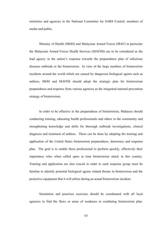 ministries and agencies in the National Committee for SARS Control, members of

media and public.



       Ministry of Health (MOH) and Malaysian Armed Forces (MAF) in particular

the Malaysian Armed Forces Health Services (MAFHS) are to be considered as the

lead agency in the nation’s response towards the preparedness plan of infectious

diseases outbreak or the bioterrorism. In view of the large numbers of bioterrorism

incidents around the world which are caused by dangerous biological agents such as

anthrax, MOH and MAFHS should adopt the strategic plan for bioterrorism

preparedness and response from various agencies as the integrated national prevention

strategy of bioterrorism.



       In order to be effective in the preparedness of bioterrorism, Malaysia should

conducting training, educating health professionals and others in the community and

strengthening knowledge and skills for thorough outbreak investigations, clinical

diagnosis and treatment of anthrax. These can be done by adopting the training and

application of the United States bioterrorism preparedness, deterrence and response

plan. The goal is to enable these professional to perform quickly, effectively their

importance roles when called upon in time bioterrorism attack in this country.

Training and application are also crucial in order to each response group must be

familiar to identify potential biological agents related threats in bioterrorism and the

protective equipment that it will utilize during an actual bioterrorism incident.



       Simulation and practices exercises should be coordinated with all local

agencies to find the flaws or areas of weakness in combating bioterrorism plan.



                                           63
 