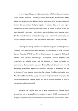 In the strategy of diagnosis and characterization of biological agents, Malaysia

should create a multilevel Laboratory Response Network for Bioterrorism (LRNB)

which network link to clinical labs to public health agencies in all states, cities and

districts that can analyze biological agents. To achieve this, an in-house-rapid-

response and advance technology laboratory should be created to provide around the

clock diagnostic confirmatory and reference support for bioterrorism response teams.

For this moment, Malaysia has three Biosafety Level 3 Labs which are managing for

disease causing organisms that cause that in human, such anthrax, plague and SARS.



        The response strategy will focus a comprehensive public health response in

providing medical and health services which are the collaboration of MOH, National

Security Council, MAFHS and Private Health Agency to respond to biological

terrorist event involves epidemiologic investigation, medical treatment and

prophylaxis for affected person and the initiation of disease prevention or

environmental decontamination measures. National Security Council as the Federal

Emergency Management Agency will coordinate the needs of information and the

deployment of rapid response team to the affected area. MOH in collaboration with

MAFHS and Private Health Agency will deploy response team to investigate the

unexplained or unusual etiologic agents and provide onsite consultation of medical

management and disease control.



       Malaysia also should adopt the CDS’s communication systems which

concentrated on the preparedness to mitigate the public health consequences of

biological terrorism on the coordinated activities of well trained health care and public



                                           65
 
