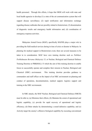 health personnel. Through this efforts, it hope that MOH will work with state and

local health agencies to develop (1) a state of the art communication system that will

support disease surveillance; (2) rapid notification and information exchange

regarding disease outbreaks that are possibly related to bioterrorism; (3) dissemination

of diagnostic results and emergency health information and; (4) coordination of

emergency response activities.



       Malaysian Armed Forces (MAF), specifically MAFHS plays a major role in

providing the field medical services during in time of crisis or disaster in Malaysia. In

planning for medical support in Bioterrorism event, there are several measures to be

taken in to consideration. MAF have own training doctrine such as Publikasi

Perkhidmatan Bersama (Malaysia) 15, or Nuclear, Biological and Chemical Defence

Training Doctrine or PBB(MAL) 15 which the aim of this training doctrine to enable

forces to successfully operate and complete their mission in Nuclear, Biological and

Chemical (NBC) environment.           This training doctrine provides guidance to

commanders and staff officer on the impact of an NBC environment on planning and

conduct of operations, decontamination, medical support, logistics support and

training in the NBC environment.



       In NBC attacks, the MAF Nuclear, Biological and Chemical Defence (NBCD)

must be able to; (a) Minimise their effects; (b) Maintain the extent of operational and

logistic capability; (c) provide for rapid recovery of operational and logistic

efficiency; (d) Deter attacks by demonstrating a sound defensive capability; and (e)

Actively target the enemy’s offensive biological capability by executing conventional




                                           66
 
