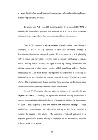 to reduce the risk of personnel inhaling the aerosolized biological and chemical agents

that may impose during an attack.



       By looking into PBB (MAL) 15 training doctrine, it was suggested for MAF to

adopting the international guidance that provided by WHO as a guide to prepare

military strategic preparedness plan in combating the bioterrorism anthrax.



       First, WHO guidance is threat analysis whereby military surveillance is

considered as one of the key measures to deter any adversarial attempts in

disseminating chemical or biological agents. There are numbers or role played by

MAF to make sure surveillance effective such as military intelligence to prevent

biowar, military border security, and open sources by sharing information with

military counterpart in other country, military global surveillance and etc. Medical

intellingence at MAF Joint Forces Headquarters is responsible in assessing the

biological threat by evaluating the state of potential adversary’s biological warfare

efforts. The investigations of disease resulting from suspected any biological agent

can be conducted by gathering data from various units in MAF.

       Second, WHO guidance that can adopt in military is to establish the pre-

emption of attack.      Gathering the operational relevant military information of

bioterrorist attack is crucial in establishment of an accurate and specific identification

of agent.    This response is the pre-emptive risk reduction strategy.            Timely

idenfication, communication and information sharing of the threat essential in

reducing the impact of the attack.        The existence of national legislation is an

important pre-requisite for the military to empower the act to suspected activities

before an actual event occurs.



                                           68
 