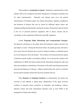 Third, guidance is preparing to respond. Preparing to respond means to train

military staff in the recognition and initial management of biological casualities and

for rapid communication.         Education and training must cover the general

characteristics of biological agents, the clinical presentation, diagnosis, prophylaxis

and treatment of diseases that may be caused by deliberate agents release and

sampling handling decontamination and barrier nursing. All personnel must be trained

in the use of personal protective equipment, able to detect, monitor and do

surveillance on the contaminants effectively using NBC equipment.


       Fourth, Preparing Public Information and Communication Packages.

Providing the information to the public about the biological weapons and their risk

and impact is crucial. During the bioterrorist attack, the people get panic and tend to

move away from the infected area to seek for medical treatment or unifected person

try to free themselves from the disaster. This situation will increased both the spread

of infection and the number of secondary outbreak. So, to prevent this, military with

collaboration of MOH and media should provide information through the radio and

television broadcasts or distribution of brochures to the public describing the potential

threat and the dangerous of diseases. Military should enforce the curfew to restricted

the movement of people and provide necessary treatment and care.


       Fifth, Response to biological Incidents by determination the release has

occurred or and outbreak is taking place, identification of the agent involved,

evalution of potential threat, protection of responders and healthcare workers,

Infection control and seeks international assistance such as from WHO in the

management of large scale outbreak.




                                           69
 