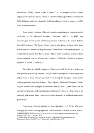 24
anthrax has a fatality rate that is 80% or higher.             A 1979 analysis by World Health

Organization concluded that the release of aerolized anthrax upwind to a population of

5,000,000 could lead to an estimated 250,000 casualities of whom as many as 100,000

could be expected to die.


        Some nations continued offensive bioweapons development programs despite

ratification of the Biological Weapons Convention (BWC).                           In 1995, Iraq

acknowledged producing and weaponizing Basilus anthracis to the United Nations

Special Commission. The former Soviet Union is also known to have had a large

Basilus anthracis production program as part of its offensive bioweapons program. A

recent analysis reports that there is clear evidence of or widespread assertions from

nongovernmental sources alleging the existence of offensive biological weapons

programs in at least 13 countries. 25


        By looking the global incidence of Bioterrorism and the threat of anthrax as

biological weapon used by terrorists, Malaysia should develope the strategy to prevent

and response in times of crisis especially when facing this emergence threat or the

outbreak emerging infectious diseases. Steps taken by Malaysian Ministry of Health

to joint venture with Emergent BioSolutions firm to built 52,000 square feet of

vaccine “development and manufacturing infrastructure” in on a 62 acre site in an

industrial park outside Kuala Lumpur is one of the strategies to build defences against

germ attacks.


        Furthermore, Malaysia already has three Biosafety Level 3 Labs which are

managing for disease causing organisms that cause death in human, such as anthrax,
24
   Md Radzi Johari, Anthrax-Biological Threat in the 21st Century, Malaysian Journal of Medical
Sciences, Vol. 9, No. 1, Jan 2002, pp. 1.
25
   Thomas V.I et all, Anthrax as a Biological Weapon, 2002 Updated Recommendations for
Management, JAMA, Vol. 287, No.17 (Reprinted), May 1 2002, pp. 2237.


                                                  7
 