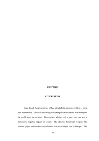 CHAPTER 5



                                 CONCLUSIONS




       Even though bioterrorism has of late attracted the attention world, it is not a

new phenomenon. History is abounding with examples of bioterrorist acts throughout

the world since ancient time. Bioterrorism, whether real or perceived can have a

tremendous negative impact on society.        The classical bioterrorist weapons like

anthrax, plague and smallpox are infections that are no longer seen in Malaysia. The


                                         70
 