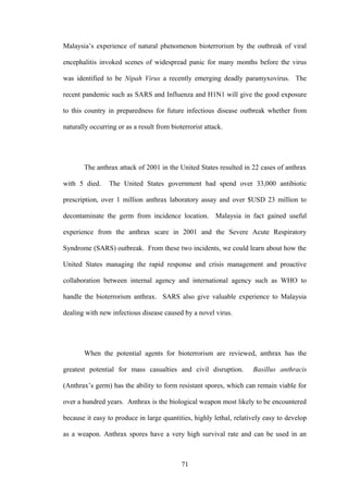 Malaysia’s experience of natural phenomenon bioterrorism by the outbreak of viral

encephalitis invoked scenes of widespread panic for many months before the virus

was identified to be Nipah Virus a recently emerging deadly paramyxovirus. The

recent pandemic such as SARS and Influenza and H1N1 will give the good exposure

to this country in preparedness for future infectious disease outbreak whether from

naturally occurring or as a result from bioterrorist attack.




       The anthrax attack of 2001 in the United States resulted in 22 cases of anthrax

with 5 died.     The United States government had spend over 33,000 antibiotic

prescription, over 1 million anthrax laboratory assay and over $USD 23 million to

decontaminate the germ from incidence location. Malaysia in fact gained useful

experience from the anthrax scare in 2001 and the Severe Acute Respiratory

Syndrome (SARS) outbreak. From these two incidents, we could learn about how the

United States managing the rapid response and crisis management and proactive

collaboration between internal agency and international agency such as WHO to

handle the bioterrorism anthrax. SARS also give valuable experience to Malaysia

dealing with new infectious disease caused by a novel virus.




       When the potential agents for bioterrorism are reviewed, anthrax has the

greatest potential for mass casualties and civil disruption.         Basillus anthracis

(Anthrax’s germ) has the ability to form resistant spores, which can remain viable for

over a hundred years. Anthrax is the biological weapon most likely to be encountered

because it easy to produce in large quantities, highly lethal, relatively easy to develop

as a weapon. Anthrax spores have a very high survival rate and can be used in an



                                            71
 