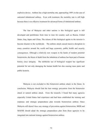 explosive device. Anthrax has a high mortality rate, approaching 100% in the case of

untreated inhalational anthrax. Even with treatment, the mortality rate is still high

because there is no effective treatment for advanced forms of inhalational anthrax.



       The fear of Malaysia and other nations is this biological agent is still

developed and proliferates from time to time for country such as Russia, United

States, Iraq, Japan and China. The release of this biological agents to the terrorist is

become disaster to the worldwide.     The anthrax attack caused massive disruption in

many countries around the world and huge economic, public health and security

consequences. Although a relatively new weapon in the hands of modern potential

bioterrorists, the threat of death from the inhalation of anthrax has been part of human

history since antiquity.   The deliberate use of biological weapon has significant

potential for not only damaging the human health but also causing mass panic and

public hysteria.




       Malaysia is not excluded to this bioterrorist anthrax attack in the future. In

conclusion, Malaysia should find the best strategy prevention from the bioterrorist

attack or natural anthrax attack. From the research, I found that many agencies

especially United States had experience and had been established the training and

response; and strategic preparedness plan towards bioterrorism anthrax. Since

Malaysia still doesn’t have any strategy of prevention against bioterrorism, MOH and

MAFHS should adopt the strategic preparedness plan from these agencies to be

integrated into national strategy against bioterrorism anthrax.




                                           72
 