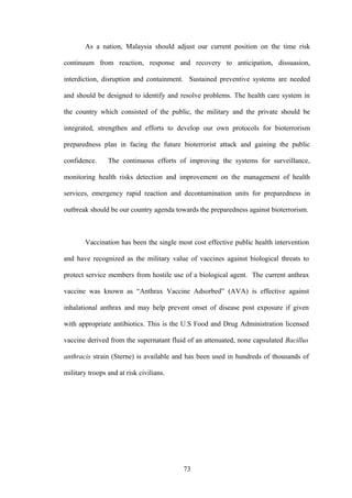 As a nation, Malaysia should adjust our current position on the time risk

continuum from reaction, response and recovery to anticipation, dissuasion,

interdiction, disruption and containment. Sustained preventive systems are needed

and should be designed to identify and resolve problems. The health care system in

the country which consisted of the public, the military and the private should be

integrated, strengthen and efforts to develop our own protocols for bioterrorism

preparedness plan in facing the future bioterrorist attack and gaining the public

confidence.     The continuous efforts of improving the systems for surveillance,

monitoring health risks detection and improvement on the management of health

services, emergency rapid reaction and decontamination units for preparedness in

outbreak should be our country agenda towards the preparedness against bioterrorism.



        Vaccination has been the single most cost effective public health intervention

and have recognized as the military value of vaccines against biological threats to

protect service members from hostile use of a biological agent. The current anthrax

vaccine was known as “Anthrax Vaccine Adsorbed” (AVA) is effective against

inhalational anthrax and may help prevent onset of disease post exposure if given

with appropriate antibiotics. This is the U.S Food and Drug Administration licensed

vaccine derived from the supernatant fluid of an attenuated, none capsulated Bacillus

anthracis strain (Sterne) is available and has been used in hundreds of thousands of

military troops and at risk civilians.




                                          73
 