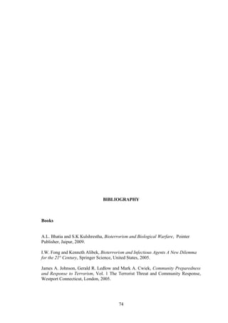 BIBLIOGRAPHY



Books


A.L. Bhatia and S.K Kulshrestha, Bioterrorism and Biological Warfare, Pointer
Publisher, Jaipur, 2009.

I.W. Fong and Kenneth Alibek, Bioterrorism and Infectious Agents A New Dilemma
for the 21st Century, Springer Science, United States, 2005.

James A. Johnson, Gerald R. Ledlow and Mark A. Cwiek, Community Preparedness
and Response to Terrorism, Vol. 1 The Terrorist Threat and Community Response,
Westport Connecticut, London, 2005.




                                        74
 